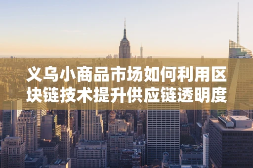义乌小商品市场如何利用区块链技术提升供应链透明度与信任度？