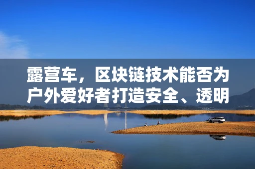 露营车，区块链技术能否为户外爱好者打造安全、透明的租赁市场？