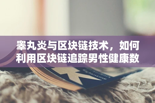 睾丸炎与区块链技术，如何利用区块链追踪男性健康数据？