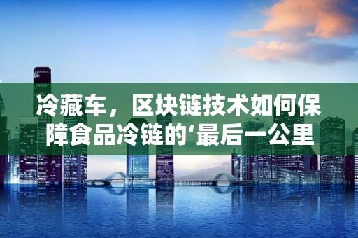 冷藏车，区块链技术如何保障食品冷链的‘最后一公里’？