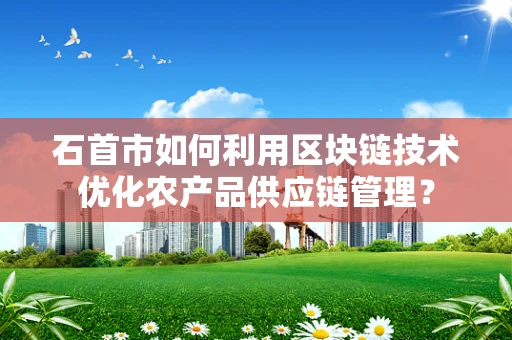 石首市如何利用区块链技术优化农产品供应链管理？