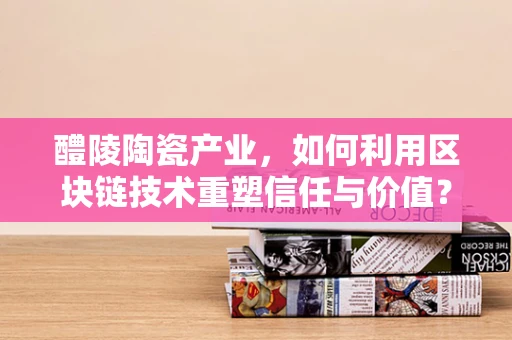 醴陵陶瓷产业，如何利用区块链技术重塑信任与价值？