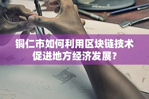 铜仁市如何利用区块链技术促进地方经济发展？