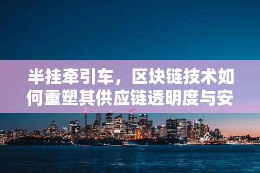 半挂牵引车，区块链技术如何重塑其供应链透明度与安全？