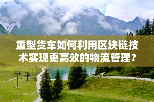 重型货车如何利用区块链技术实现更高效的物流管理？