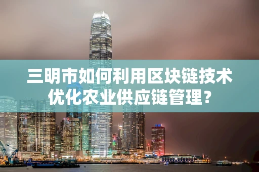 三明市如何利用区块链技术优化农业供应链管理？