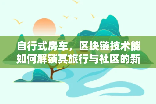 自行式房车，区块链技术能如何解锁其旅行与社区的新维度？