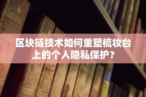 区块链技术如何重塑梳妆台上的个人隐私保护？