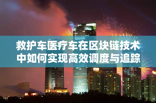 救护车医疗车在区块链技术中如何实现高效调度与追踪？
