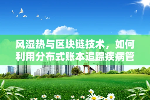 风湿热与区块链技术，如何利用分布式账本追踪疾病管理？