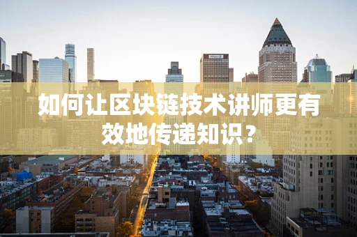 如何让区块链技术讲师更有效地传递知识？