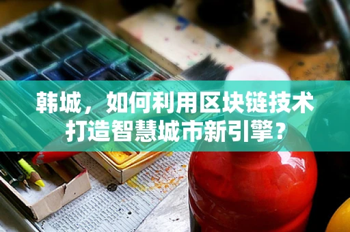 韩城，如何利用区块链技术打造智慧城市新引擎？