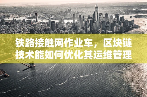 铁路接触网作业车，区块链技术能如何优化其运维管理？