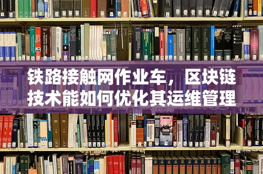 铁路接触网作业车，区块链技术能如何优化其运维管理？