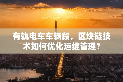 有轨电车车辆段，区块链技术如何优化运维管理？