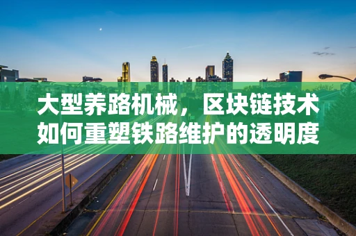 大型养路机械，区块链技术如何重塑铁路维护的透明度与效率？