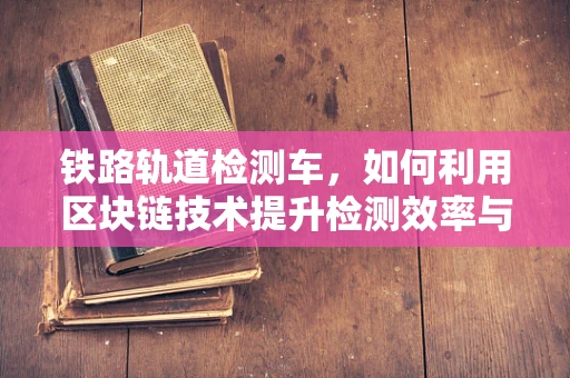 铁路轨道检测车，如何利用区块链技术提升检测效率与数据透明度？