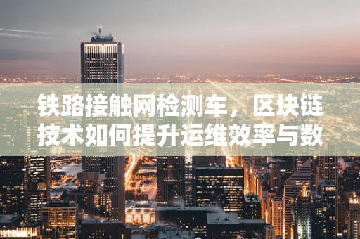 铁路接触网检测车，区块链技术如何提升运维效率与数据安全？