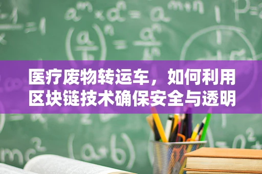 医疗废物转运车，如何利用区块链技术确保安全与透明？