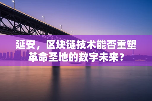 延安，区块链技术能否重塑革命圣地的数字未来？