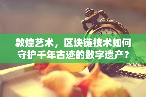 敦煌艺术，区块链技术如何守护千年古迹的数字遗产？