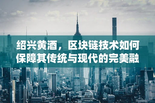 绍兴黄酒，区块链技术如何保障其传统与现代的完美融合？