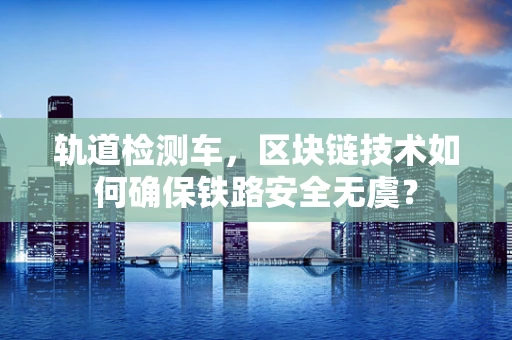 轨道检测车，区块链技术如何确保铁路安全无虞？