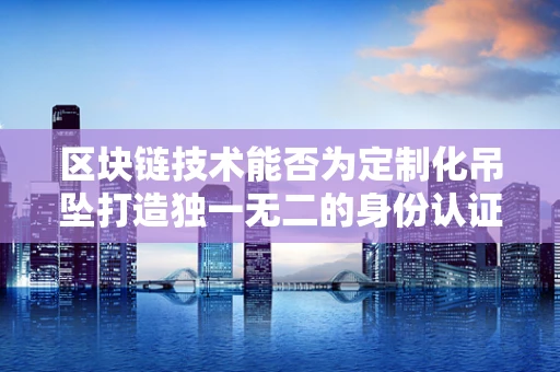 区块链技术能否为定制化吊坠打造独一无二的身份认证？