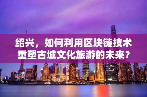 绍兴，如何利用区块链技术重塑古城文化旅游的未来？