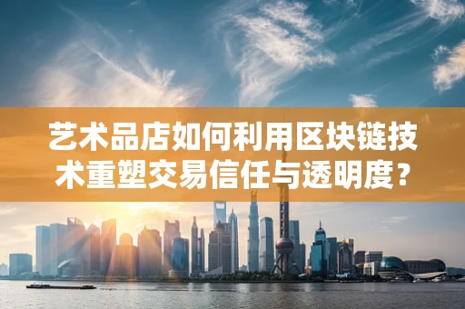艺术品店如何利用区块链技术重塑交易信任与透明度？