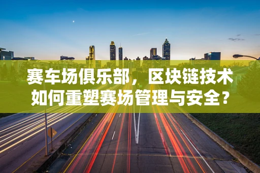 赛车场俱乐部，区块链技术如何重塑赛场管理与安全？