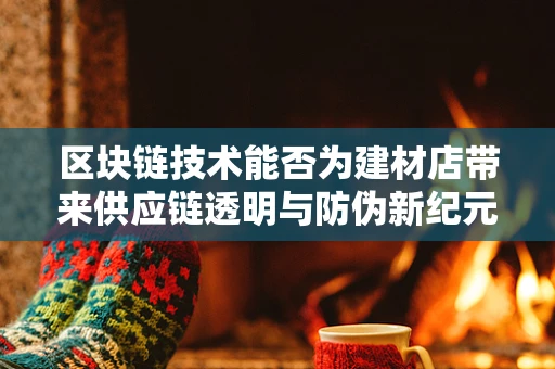 区块链技术能否为建材店带来供应链透明与防伪新纪元？