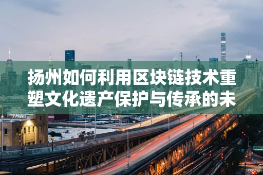 扬州如何利用区块链技术重塑文化遗产保护与传承的未来？