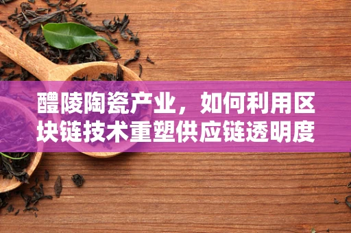 醴陵陶瓷产业，如何利用区块链技术重塑供应链透明度？