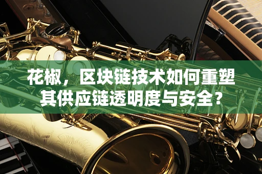 花椒，区块链技术如何重塑其供应链透明度与安全？