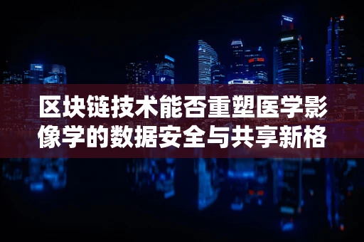 区块链技术能否重塑医学影像学的数据安全与共享新格局？