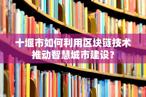十堰市如何利用区块链技术推动智慧城市建设？