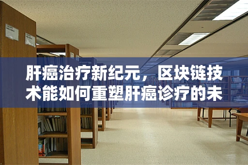 肝癌治疗新纪元，区块链技术能如何重塑肝癌诊疗的未来？