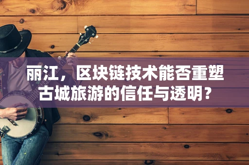 丽江，区块链技术能否重塑古城旅游的信任与透明？