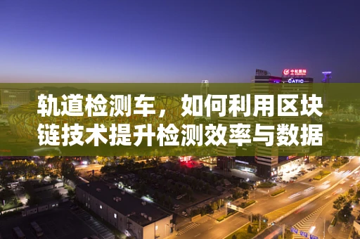 轨道检测车，如何利用区块链技术提升检测效率与数据透明度？