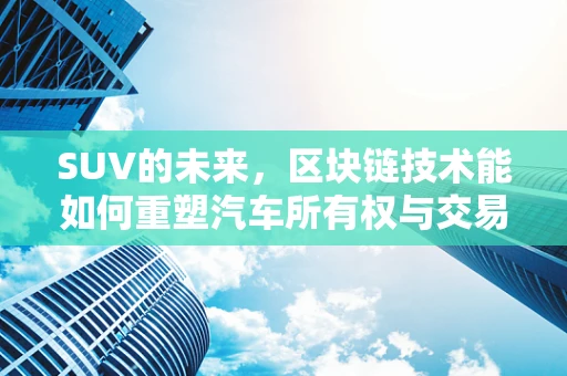 SUV的未来，区块链技术能如何重塑汽车所有权与交易？