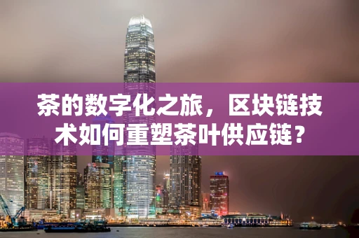 茶的数字化之旅，区块链技术如何重塑茶叶供应链？