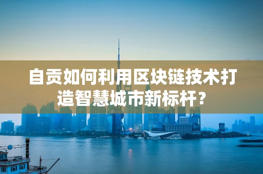 自贡如何利用区块链技术打造智慧城市新标杆？