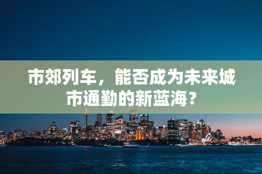 市郊列车，能否成为未来城市通勤的新蓝海？