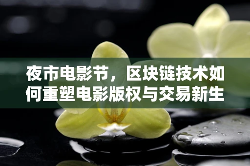 夜市电影节，区块链技术如何重塑电影版权与交易新生态？