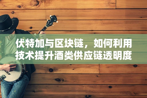 伏特加与区块链，如何利用技术提升酒类供应链透明度？