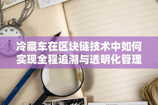 冷藏车在区块链技术中如何实现全程追溯与透明化管理？