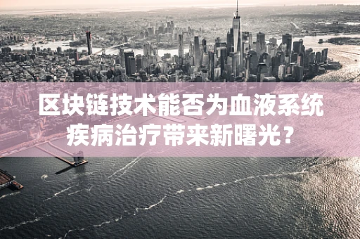 区块链技术能否为血液系统疾病治疗带来新曙光？