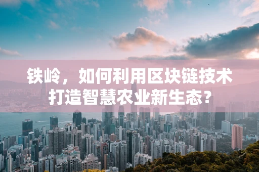 铁岭，如何利用区块链技术打造智慧农业新生态？