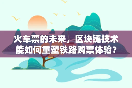 火车票的未来，区块链技术能如何重塑铁路购票体验？